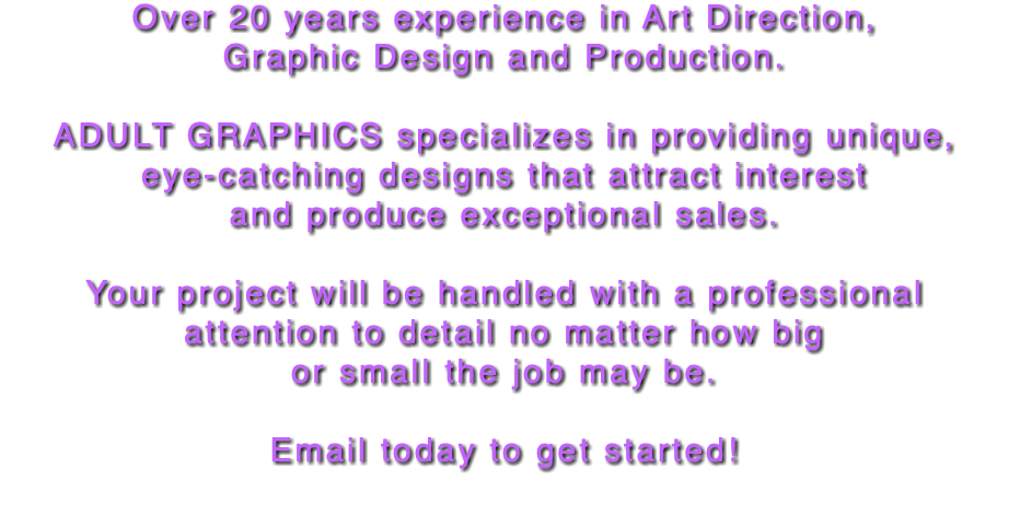 Over 20 years experience in Art Direction,  Graphic Design and Production. ADULT GRAPHICS specializes in providing unique,  eye-catching designs that attract interest and produce exceptional sales. Your project will be handled with a professional attention to detail no matter how big or small the job may be. Email today to get started! 